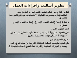 ‫العمل‬ ‫واجراءات‬ ‫أساليب‬ ‫تطوير‬
‫داخل‬ ‫البشرية‬ ‫الموارد‬ ‫بتنمية‬ ‫تختص‬ ‫فعالية‬ ‫هو‬ً‫اإلداري‬ ‫التطوير‬
‫بهذا‬ ‫تتصل‬ ‫التي‬ ‫االساسيةوالفرعية‬ ‫الفعاليات‬ ‫ومجموعة‬ ‫المنظمةاإلدارية‬
‫النشاط‬
0
‫فرق‬ ‫وهناك‬
‫اإلداري‬ ‫التطوير‬ ‫و(محتوى‬ )‫اإلداري‬ ‫التطوير‬ ‫(عملية‬ ‫بين‬
‫ـ‬:‫بمايلي‬
‫اإلداري‬ ‫التطوير‬ ‫عملية‬
‫تحسين‬ ‫على‬ ‫العاملين‬ ‫األفراد‬ ‫بمساعدة‬ ‫تهتم‬ ‫التي‬ ‫التدريبية‬ ‫الفعاليات‬ ‫تعني‬
‫والمستقبل‬ ‫الحاضر‬ ‫الوقت‬ ‫في‬ ‫أداءهم‬ ‫مستويات‬
0
‫اإلداري‬ ‫التطوير‬ ‫محتوى‬
‫والعدد‬ ‫النوع‬ ‫حيث‬ ‫من‬ ‫التدريبية‬ ‫للنشاطات‬ ‫المنظمة‬ ‫احتياجات‬ ‫تحديد‬ ‫يعني‬
‫المتوخاة‬ ‫األهداف‬ ‫تحقيق‬ ‫ألجل‬ ‫والقدرات‬ ‫المطلوبة‬ ‫المهارات‬ ‫ومستوى‬
0
 