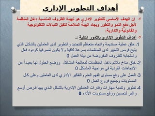 ‫اإلداري‬ ‫التطوير‬ ‫أهداف‬
O
‫المنظمة‬ ‫داخل‬ ‫المناسبة‬ ‫الظروف‬ ‫تهيئة‬ ‫هو‬ ‫اإلداري‬ ‫للتطوير‬ ‫األساسي‬ ‫الهدف‬ ‫إن‬
‫التكنولوجية‬ ‫التبدالت‬ ‫لتقبل‬ ‫المالئمة‬ ‫البيئة‬ ‫ويجاد‬ ‫والتطور‬ ‫النمو‬ ‫دفع‬ ‫ألجل‬
‫واالدارية‬ ‫والقانونية‬
:
O
‫التالية‬ ‫باألمور‬ ‫اإلداري‬ ‫التطوير‬ ‫أهداف‬
‫ـ‬:
1
‫الذي‬ ‫بالشكـل‬ ‫العاملين‬ ‫لدى‬ ‫والتطوير‬ ‫للتجديد‬ ‫متعاظم‬ ‫واتجاه‬ ‫مستديمة‬ ‫عملية‬ ‫خلق‬ ‫ـ‬
‫كردود‬ ‫تصرفها‬ ‫يكون‬ ‫وال‬ ‫كافية‬ ‫بسرعة‬ ‫المنظمات‬ ‫لدى‬ ‫التغيير‬ ‫فرص‬ ‫يتيح‬
‫فعل‬
‫العمل‬ ‫بيئة‬ ‫من‬ ‫المفروضة‬ ‫للظروف‬ ‫واستجابة‬
0
2
ً‫ا‬‫بعيـد‬ ‫لها‬ ‫الحلول‬ ‫ووضع‬ ‫المشاكل‬ ‫لمعالجة‬ ‫المنظمات‬ ‫داخل‬ ‫مالئم‬ ‫مناخ‬ ‫خلق‬ ‫ـ‬
‫عن‬
‫المشاكل‬ ‫مواجهة‬ ‫في‬ ‫الفردية‬ ‫االتجاهات‬
0
3
‫كـل‬ ‫وعلى‬ ‫العاملين‬ ‫لدى‬ ‫اإلداري‬ ‫والتفكير‬ ‫العام‬ ‫الفهم‬ ‫مستوى‬ ‫رفع‬ ‫على‬ ‫العمل‬ ‫ـ‬
‫ا‬
‫العمل‬ ‫فروع‬ ‫وجميع‬ ‫لمستويات‬
0
4
‫فـرص‬ ‫يهيأ‬ ‫الـذي‬ ‫بالشكل‬ ‫اإلدارية‬ ‫العاملين‬ ‫وقدرات‬ ‫مهارات‬ ‫وتنمية‬ ‫تطوير‬ ‫ـ‬
‫أوسع‬
‫األداء‬ ‫مستويات‬ ‫ورفع‬ ‫لتحسين‬ ‫واكبر‬
0
 