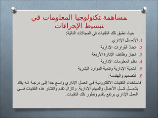 :‫التالية‬ ‫المجاالت‬ ‫في‬ ‫التقنيات‬ ‫تلك‬ ‫تطبق‬ ‫حيث‬
.1
‫اإلداري‬ ‫االتصال‬
.2
‫اإلدارية‬ ‫القرارات‬ ‫اتخاذ‬
.3
‫األربعة‬ ‫اإلدارة‬ ‫وظائف‬ ‫انجاز‬
.4
‫اإلدارية‬ ‫المعلومات‬ ‫نظم‬
.5
‫البشرية‬ ‫الموارد‬ ‫وتنمية‬ ‫اإلدارية‬ ‫التنمية‬
.6
.‫والهندسة‬ ‫التصميم‬
‫يكاد‬ ‫ه‬$‫ان‬ ‫ة‬$‫درج‬ ‫ى‬$‫إل‬ ‫جدا‬ ‫ع‬$‫واس‬ ‫اإلداري‬ ‫ل‬$‫العم‬ ‫ي‬$‫ف‬ ‫ة‬$‫االلكتروني‬ ‫التقنيات‬ ‫تخدام‬$‫فاس‬
‫ي‬$$$$‫ف‬ ‫التقنيات‬ ‫هذه‬ ‫وانتشار‬ ‫تقدم‬ ‫والزال‬ .‫اإلدارية‬ ‫والمهام‬ ‫األعمال‬ ‫ل‬$$$$‫ك‬ ‫ل‬$$$$‫يشم‬
.‫التقنيات‬ ‫تلك‬ ‫وتطور‬ ‫بتقدم‬ ‫يرتفع‬ ‫اإلداري‬ ‫العمل‬
‫ﻓﻲ‬ ‫ﺍﻟﻤﻌﻠﻭﻤﺎﺕ‬ ‫ﺘﻜﻨﻭﻟﻭﺠﻴﺎ‬ ‫ﻤﺴﺎﻫﻤﺔ‬
‫ﺍﺕ‬S
‫ﺀ‬‫ﺍﻹﺠﺭﺍ‬ ‫ﺘﺒﺴﻴﻁ‬
 