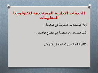 ‫لتكنولوجيا‬ ‫المستخدمة‬ ‫االدارية‬ ‫الخدمات‬
‫المعلومات‬
. ‫الحكومة‬ ‫إلى‬ ‫الحكومة‬ ‫من‬ ‫الخدمات‬ :ً
‫ال‬‫أو‬
. ‫األعمال‬ ‫القطاع‬ ‫إلى‬ ‫الحكومة‬ ‫من‬ ‫الخدمات‬:ً
‫ا‬‫ثاني‬
. ‫المواطن‬ ‫إلى‬ ‫الحكومة‬ ‫من‬ ‫الخدمات‬ :ً‫ا‬‫ثالث‬
 