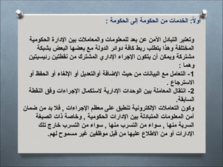 : ‫الحكومة‬ ‫إلى‬ ‫الحكومة‬ ‫من‬ ‫<ات‬‫م‬‫الخد‬ :ً
‫ال‬‫أو‬
‫الحكومية‬ ‫اإلدارة‬ ‫بين‬ ‫والمعامالت‬ ‫للمعلومات‬ ‫بعد‬ ‫عن‬ ‫اآلمن‬ ‫التبادل‬ ‫وتعتبر‬
‫بشبكة‬ ‫البعض‬ ‫بعضها‬ ‫مع‬ ‫الدولة‬ ‫دوائر‬ ‫كافة‬ ‫ربط‬ ‫يتطلب‬ ‫وهذا‬ ‫المختلفة‬
‫رئيسيتين‬ ‫<تين‬‫ط‬‫نق‬ ‫من‬ ‫المشترك‬ ‫اإلداري‬ ‫اإلجراء‬ ‫يتكون‬ ‫أن‬ ‫ويمكن‬ ‫مشتركة‬
: ‫وهما‬
1
‫أو‬ ‫الحفظ‬ ‫أو‬ ‫اإللغاء‬ ‫أو‬ ‫أوالتعديل‬ ‫اإلضافة‬ ‫حيث‬ ‫من‬ ‫البيانات‬ ‫مع‬ ‫التعامل‬ -
. ‫االسترجاع‬
2
‫النقطة‬ ‫وفق‬ ‫<راءات‬‫ج‬‫اإل‬ ‫الستكمال‬ ‫اإلدارية‬ ‫<دات‬‫ح‬‫الو‬ ‫بين‬ ‫المعاملة‬ ‫انتقال‬ -
.‫السابقة‬
‫ضمان‬ ‫من‬ ‫بد‬ ‫فال‬ , ‫اإلجراءات‬ ‫معظم‬ ‫على‬ ‫تنطبق‬ ‫اإللكترونية‬ ‫التعامالت‬ ‫وكون‬
‫الصبغة‬ ‫ذات‬ ‫وخاصة‬ , ‫الحكومية‬ ‫اإلدارات‬ ‫بين‬ ‫المتبادلة‬ ‫المعلومات‬ ‫أمن‬
‫تلك‬ ‫<ارج‬‫خ‬ ‫التسرب‬ ‫من‬ ‫سواء‬ , ‫منها‬ ‫التسرب‬ ‫من‬ ‫سواء‬ , ‫منها‬ ‫السرية‬
.‫لهم‬ ‫<وح‬‫م‬‫مس‬ ‫غير‬ ‫<فين‬‫ظ‬‫مو‬ ‫قبل‬ ‫من‬ ‫عليها‬ ‫االطالع‬ ‫من‬ ‫أو‬ ‫اإلدارات‬
 