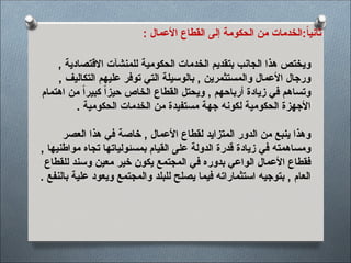 : ‫األعمال‬ ‫القطاع‬ ‫إلى‬ ‫الحكومة‬ ‫من‬ ‫الخدمات‬:ً‫ا‬‫ثاني‬
, ‫االقتصادية‬ ‫للمنشآت‬ ‫الحكومية‬ ‫الخدمات‬ ‫بتقديم‬ ‫الجانب‬ ‫هذا‬ ‫ويختص‬
, ‫التكاليف‬ ‫عليهم‬ ‫توفر‬ ‫التي‬ ‫بالوسيلة‬ , ‫والمستثمرين‬ ‫األعمال‬ ‫ورجال‬
‫اهتمام‬ ‫من‬ ً‫ا‬‫كبير‬ ً‫ا‬‫حيز‬ ‫الخاص‬ ‫القطاع‬ ‫ويحتل‬ , ‫أرباحهم‬ ‫زيادة‬ ‫في‬ ‫وتساهم‬
. ‫الحكومية‬ ‫الخدمات‬ ‫من‬ ‫مستفيدة‬ ‫جهة‬ ‫لكونه‬ ‫الحكومية‬ ‫األجهزة‬
‫العصر‬ ‫هذا‬ ‫في‬ ‫خاصة‬ , ‫األعمال‬ ‫لقطاع‬ ‫المتزايد‬ ‫الدور‬ ‫من‬ ‫ينبع‬ ‫وهذا‬
, ‫مواطنيها‬ ‫تجاه‬ ‫بمسئولياتها‬ ‫القيام‬ ‫على‬ ‫الدولة‬ ‫قدرة‬ ‫زيادة‬ ‫في‬ ‫ومساهمته‬
‫للقطاع‬ ‫وسند‬ ‫معين‬ ‫خير‬ ‫يكون‬ ‫المجتمع‬ ‫في‬ ‫بدوره‬ ‫الواعي‬ ‫األعمال‬ ‫فقطاع‬
. ‫بالنفع‬ ‫علية‬ ‫ويعود‬ ‫والمجتمع‬ ‫للبلد‬ ‫يصلح‬ ‫فيما‬ ‫استثماراته‬ ‫بتوجيه‬ , ‫العام‬
 