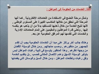 : ‫المواطن‬ ‫إلى‬ ‫الحكومة‬ ‫من‬ ‫الخدمات‬ :ً
‫ا‬‫ثالث‬
‫أنها‬ ‫كما‬ , ‫اإللكترونية‬ ‫التعامالت‬ ‫من‬ ‫االستفادة‬ ‫في‬ ‫النضج‬ ‫مرحلة‬ ‫وتمثل‬
, ‫الوطني‬ ‫المستوى‬ ‫على‬ ‫الكبيرة‬ ‫المكاسب‬ ‫خاللها‬ ‫من‬ ‫تحقق‬ ‫التي‬ ‫المرحلة‬
‫بنفسه‬ ‫هو‬ ‫يذهب‬ ‫أن‬ ‫من‬ ً
‫ال‬‫بد‬ ‫للمستفيد‬ ‫ذهابها‬ ‫خالل‬ ‫من‬ ‫الخدمة‬ ‫تتيح‬ ‫ألنها‬
‫اإلدارية‬ ‫المعامالت‬ ‫إتمام‬ ‫على‬ ‫والمقيمين‬ ‫المواطنين‬ ‫قدرة‬ ‫وتعني‬ , ‫إليها‬
.‫بعد‬ ‫عن‬ ‫الحكومية‬ ‫المرافق‬ ‫لهم‬ ‫تقدمها‬ ‫التي‬ ‫والخدمات‬
‫تقدم‬ ‫أن‬ ‫يجب‬ ‫الحكومية‬ ‫الخدمات‬ ‫أن‬ ‫مبدا‬ ‫على‬ ‫يرتكز‬ ‫آخر‬ ‫جانب‬ ‫وهناك‬
‫األفضل‬ ‫الوسيلة‬ ‫خالل‬ ‫ومن‬ , ‫حاجاتهم‬ ‫وحسب‬ , ‫منظورهم‬ ‫من‬ ‫للجمهور‬
‫ليس‬ ‫المواطن‬ ‫رغبات‬ ‫تلبية‬ ‫في‬ ‫يتوسع‬ ‫المنظور‬ ‫وهذا‬ , ‫نظرهم‬ ‫وجهة‬ ‫من‬
‫الخدمة‬ ‫بتقديم‬ ‫بل‬ , ‫فحسب‬ ‫المكاني‬ ‫االتصال‬ ‫وعدم‬ ‫األسهل‬ ‫الوسيلة‬ ‫بتوفير‬
‫يفضلها‬ ‫التي‬ ‫والوسائل‬ ‫السبل‬ ‫خالل‬ ‫ومن‬ ، ‫المواطن‬ ‫وتطلعات‬ ‫رغبات‬ ‫وفق‬
 