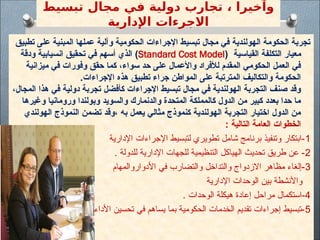 ‫تبسيط‬ ‫مجال‬ ‫في‬ ‫دولية‬ ‫تجارب‬ ، ‫وآخيرا‬
‫اإلدارية‬ ‫االجرءات‬
‫تطبيق‬ ‫على‬ ‫المبنية‬ ‫عملها‬ ‫وآلية‬ ‫الحكومية‬ ‫اإلجراءات‬ ‫تبسيط‬ ‫مجال‬ ‫في‬ ‫الهولندية‬ ‫الحكومة‬ ‫تجربة‬
‫القياسية‬ ‫التكلفة‬ ‫معيار‬
(
Standard Cost Model
)
‫ودقة‬ ‫انسيابية‬ ‫تحقيق‬ ‫في‬ ‫أسهم‬ ‫الذي‬
‫ميزانية‬ ‫في‬ ‫وفورات‬ ‫حقق‬ ‫كما‬ ،‫سواء‬ ‫حد‬ ‫على‬ ‫واألعمال‬ ‫لألفراد‬ ‫المقدم‬ ‫الحكومي‬ ‫العمل‬ ‫في‬
.‫اإلجراءات‬ ‫هذه‬ ‫تطبيق‬ ‫جراء‬ ‫المواطن‬ ‫على‬ ‫المترتبة‬ ‫والتكاليف‬ ‫الحكومة‬
،‫المجال‬ ‫هذا‬ ‫في‬ ‫دولية‬ ‫تجربة‬ ‫كأفضل‬ ‫اإلجراءات‬ ‫تبسيط‬ ‫مجال‬ ‫في‬ ‫الهولندية‬ ‫التجربة‬ ‫صنف‬ ‫وقد‬
‫وغيرها‬ ‫ورومانيا‬ ‫وبولندا‬ ‫والسويد‬ ‫والدنمارك‬ ‫المتحدة‬ ‫كالمملكة‬ ‫الدول‬ ‫من‬ ‫كبير‬ ‫بعدد‬ ‫حدا‬ ‫ما‬
‫الهولندي‬ ‫النموذج‬ ‫تضمن‬ ‫وقد‬، ‫به‬ ‫يعمل‬ ‫مثالي‬ ‫كنموذج‬ ‫الهولندية‬ ‫التجربة‬ ‫اختيار‬ ‫الدول‬ ‫من‬
: ‫التالية‬ ‫العامة‬ ‫الخطوات‬
1
‫اإلدارية‬ ‫اإلجراءات‬ ‫لتبسيط‬ ‫تطويري‬ ‫شامل‬ ‫برنامج‬ ‫وتنفيذ‬ ‫ابتكار‬-
2
. ‫للدولة‬ ‫اإلدارية‬ ‫للجهات‬ ‫التنظيمية‬ ‫الهياكل‬ ‫تحديث‬ ‫طريق‬ ‫عن‬ -
3
‫األدواروالمهام‬ ‫في‬ ‫والتضارب‬ ‫والتداخل‬ ‫االزدواج‬ ‫مظاهر‬ ‫إلغاء‬-
‫اإلدارية‬ ‫الوحدات‬ ‫بين‬ ‫واألنشطة‬
4
. ‫الوحدات‬ ‫هيكلة‬ ‫إعادة‬ ‫مراحل‬ ‫استكمال‬-
5
.‫األداء‬ ‫تحسين‬ ‫في‬ ‫يساهم‬ ‫بما‬ ‫الحكومية‬ ‫الخدمات‬ ‫تقديم‬ ‫إجراءات‬ ‫تبسيط‬-
 