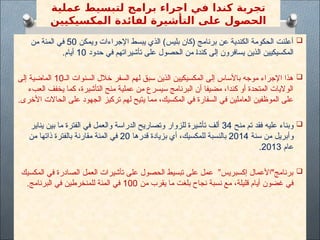 ‫عملية‬ ‫لتبسيط‬ ‫برامج‬ ‫اجراء‬ ‫في‬ ‫كندا‬ ‫تجربة‬
‫المكسيكيين‬ ‫لفائدة‬ ‫التأشيرة‬ ‫على‬ ‫الحصول‬

‫ويمكن‬ ‫اإلجراءات‬ ‫يبسط‬ ‫الذي‬ )‫بليس‬ ‫(كان‬ ‫برنامج‬ ‫عن‬ ‫الكندية‬ ‫الحكومة‬ ‫أعلنت‬
50
‫من‬ ‫المئة‬ ‫في‬
‫حدود‬ ‫في‬ ‫تأشيراتهم‬ ‫على‬ ‫الحصول‬ ‫من‬ $‫ا‬‫كند‬ ‫إلى‬ ‫يسافرون‬ ‫ذين‬$‫ل‬‫ا‬ ‫المكسيكيين‬
10
.‫أيام‬

‫الـ‬ ‫السنوات‬ ‫خالل‬ ‫سفر‬$‫ل‬‫ا‬ ‫لهم‬ ‫سبق‬ ‫الذين‬ ‫المكسيكيين‬ ‫إلى‬ ‫باألساس‬ ‫موجه‬ ‫اإلجراء‬ ‫هذا‬
10
‫إلى‬ ‫الماضية‬
‫العبء‬ ‫يخفف‬ ‫كما‬ ،‫التأشيرة‬ ‫منح‬ ‫عملية‬ ‫من‬ ‫سيسرع‬ ‫البرنامج‬ ‫أن‬ ‫مضيفا‬ ،‫كندا‬ ‫أو‬ ‫المتحدة‬ ‫الواليات‬
.‫األخرى‬ ‫الحاالت‬ ‫على‬ ‫الجهود‬ ‫تركيز‬ ‫لهم‬ ‫يتيح‬ ‫مما‬ ،‫المكسيك‬ ‫في‬ ‫السفارة‬ ‫في‬ ‫العاملين‬ ‫الموظفين‬ ‫على‬

‫منح‬ ‫تم‬ ‫فقد‬ ‫عليه‬ ‫وبناء‬
34
‫يناير‬ ‫بين‬ ‫ما‬ ‫الفترة‬ ‫في‬ ‫والعمل‬ ‫الدراسة‬ ‫وتصاريح‬ ‫للزوار‬ ‫تأشيرة‬ ‫ألف‬
‫سنة‬ ‫من‬ ‫وأبريل‬
2014
‫قدرها‬ ‫بزيادة‬ ‫أي‬ ،‫للمكسيك‬ ‫بالنسبة‬
20
‫من‬ ‫ذاتها‬ ‫بالفترة‬ ‫مقارنة‬ ‫المئة‬ ‫في‬
‫عام‬
2013
.

‫المكسيك‬ ‫في‬ ‫الصادرة‬ ‫العمل‬ ‫تأشيرات‬ ‫على‬ ‫الحصول‬ ‫تبسيط‬ ‫على‬ ‫عمل‬ ”‫إكسبريس‬ ‫برنامج"األعمال‬
‫من‬ ‫يقرب‬ ‫ما‬ ‫بلغت‬ ‫نجاح‬ ‫نسبة‬ ‫مع‬ ،‫قليلة‬ ‫أيام‬ ‫غضون‬ ‫في‬
100
.‫البرنامج‬ ‫في‬ ‫للمنخرطين‬ ‫المئة‬ ‫في‬
 