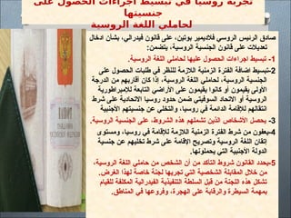 ‫على‬ ‫الحصول‬ ‫اجراءات‬ ‫تبسيط‬ ‫في‬ ‫روسيا‬ ‫تجربة‬
‫جنسيتها‬
‫الروسية‬ ‫اللغة‬ ‫لحاملي‬
‫ادخال‬ ‫بشأن‬ ،‫فيدرالي‬ ‫قانون‬ ‫على‬ ،‫بوتين‬ ‫فالديمير‬ ‫الروسي‬ ‫الرئيس‬ ‫صادق‬
:‫يتضمن‬ ،‫الروسية‬ ‫الجنسية‬ ‫قانون‬ ‫على‬ ‫تعديالت‬
1
.‫الروسية‬ ‫اللغة‬ ‫لحاملي‬ ‫عليها‬ ‫الحصول‬ ‫اجراءات‬ ‫تبسيط‬ -
2
‫على‬ ‫الحصول‬ ‫طلبات‬ ‫في‬ ‫للنظر‬ ‫الالزمة‬ ‫الزمنية‬ ‫الفترة‬ ‫اضافة‬ ‫تبسيط‬-
‫الدرجة‬ ‫من‬ ‫أقاربهم‬ ‫كان‬ ‫إذا‬ ،‫الروسية‬ ‫اللغة‬ ‫لحاملي‬ ،‫الروسية‬ ‫الجنسية‬
‫لإلمبراطورية‬ ‫التابعة‬ ‫األراضي‬ ‫على‬ ‫يقيمون‬ ‫كانوا‬ ‫أو‬ ‫يقيمون‬ ‫األولى‬
‫شرط‬ ‫على‬ ‫االتحادية‬ ‫روسيا‬ ‫حدود‬ ‫ضمن‬ ‫السوفيتي‬ ‫االتحاد‬ ‫أو‬ ‫الروسية‬
‫األجنبية‬ ‫جنسيتهم‬ ‫عن‬ ‫والتخلي‬ ،‫روسيا‬ ‫في‬ ‫الدائمة‬ ‫لإلقامة‬ ‫انتقالهم‬
3
-
.‫الروسية‬ ‫الجنسية‬ ‫على‬ ،‫الشروط‬ ‫هذه‬ ‫تشملهم‬ ‫الذين‬ ‫األشخاص‬ ‫يحصل‬
4
‫ومستوى‬ ،‫روسيا‬ ‫في‬ ‫لإلقامة‬ ‫الالزمة‬ ‫الزمنية‬ ‫الفترة‬ ‫شرط‬ ‫من‬ ‫يعفون‬-
‫جنسية‬ ‫عن‬ ‫تخليهم‬ ‫شرط‬ ‫على‬ ‫اإلقامة‬ ‫وتصريح‬ ‫الروسية‬ ‫اللغة‬ ‫إتقان‬
.‫يحملونها‬ ‫التي‬ ‫األجنبية‬ ‫الدولة‬
5
،‫الروسية‬ ‫اللغة‬ ‫حاملي‬ ‫من‬ ‫الشخص‬ ‫أن‬ ‫من‬ ‫التأكد‬ ‫شروط‬ ‫القانون‬ ‫يحدد‬-
.‫الغرض‬ ‫لهذا‬ ‫خاصة‬ ‫لجنة‬ ‫تجريها‬ ‫التي‬ ‫الشخصية‬ ‫المقابلة‬ ‫خالل‬ ‫من‬
‫للقيام‬ ‫المكلفة‬ ‫الفيدرالية‬ ‫التنفيذية‬ ‫السلطة‬ ‫قبل‬ ‫من‬ ‫اللجنة‬ ‫هذه‬ ‫تشكل‬
.‫المناطق‬ ‫في‬ ‫وفروعها‬ ،‫الهجرة‬ ‫على‬ ‫والرقابة‬ ‫السيطرة‬ ‫بمهمة‬
 