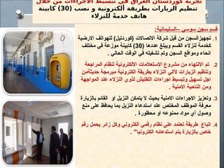 ‫خالل‬ ‫من‬ ‫االجراءات‬ ‫تبسيط‬ ‫في‬ ‫العراق‬ ‫كوردستان‬ ‫تجربة‬
( ‫نصب‬ ‫و‬ ‫ألكترونية‬ ‫بطريقة‬ ‫الزيارات‬ ‫تنظيم‬
30
‫كابينة‬ )
‫للنزالء‬ ً‫ة‬‫خدم‬ ‫هاتف‬
:‫–السليمانية‬ ‫سوسي‬ ‫سجن‬ ‫قسم‬
.1
‫االرضية‬ ‫للهواتف‬ )‫(كوردتيل‬ ‫االتصاالت‬ ‫شركة‬ ‫قبل‬ ‫من‬ ‫تجهيزالسجن‬
( ‫عددها‬ ‫ويبلغ‬ ‫القسم‬ ‫لنزالء‬ ‫كخدمة‬
30
‫مختلف‬ ‫في‬ ‫موزعة‬ ‫كابينة‬ )
. ‫الحالي‬ ‫الوقت‬ ‫في‬ ‫تشغيله‬ ‫وتم‬ ‫السجن‬ ‫ومواقع‬ ‫انحاء‬
.2
‫المراجعة‬ ‫لنظام‬ ‫االلكترونية‬ ‫االستعالمات‬ ‫مشروع‬ ‫من‬ ‫االنتهاء‬ ‫تم‬
‫حديثةمن‬ ‫مبرمجة‬ ‫الكترونية‬ ‫بطريقة‬ ‫النزالء‬ ‫ألالي‬ ‫الزيارات‬ ‫وتنظيم‬
‫المواجهة‬ ‫عند‬ ‫النزالء‬ ‫لذوي‬ ‫التفتيش‬ ‫اجراءات‬ ‫وتبسيط‬ ‫تسهيل‬ ‫اجل‬
. ‫االمنية‬ ‫الناحية‬ ‫ومن‬
.3
‫بالزيارة‬ ‫القائم‬ ‫او‬ ‫النزيل‬ ‫يتمكن‬ ‫ال‬ ‫بحيث‬ ‫االمنية‬ ‫االجراءات‬ ‫وتعزيز‬
‫منع‬ ‫على‬ ‫يحافظ‬ ‫بما‬ ‫النزيل‬ ‫استدعاء‬ ‫عند‬ ‫المختص‬ ‫الموظف‬ ‫معرفة‬
. ‫محظورة‬ ‫او‬ ‫ممنوعه‬ ‫مواد‬ ‫أي‬ ‫وصول‬
.4
‫رقم‬ ‫يحمل‬ ‫زائر‬ ‫وكل‬ ‫الكتروني‬ ‫رقمي‬ ‫نظام‬ ‫على‬ ‫تعتمد‬ ‫طريقة‬ ‫اتباع‬
. "‫الكترونيا‬ ‫استدعائه‬ ‫يتم‬ ‫بالزيارة‬ ‫خاص‬
 