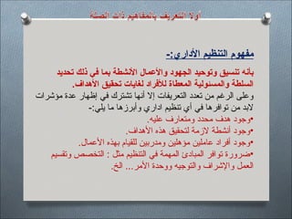 -:‫األداري‬ ‫التنظيم‬ ‫مفهوم‬
‫تحديد‬ ‫ذلك‬ ‫في‬ ‫بما‬ ‫األنشطة‬ ‫واألعمال‬ ‫الجهود‬ ‫وتوحيد‬ ‫تنسيق‬ ‫بأنه‬
.‫األهداف‬ ‫تحقيق‬ ‫لغايات‬ ‫لألفراد‬ ‫المعطاة‬ ‫والمسئولية‬ ‫السلطة‬
‫مؤشرات‬ ‫عدة‬ ‫إظهار‬ ‫في‬ ‫تشترك‬ ‫أنها‬ ‫إال‬ ‫التعريفات‬ ‫تعدد‬ ‫من‬ ‫الرغم‬ ‫وعلى‬
‫تنظيم‬ ‫أي‬ ‫في‬ ‫توافرها‬ ‫من‬ ‫البد‬
‫اداري‬
-:‫يلي‬ ‫ما‬ ‫وأبرزها‬
•
‫عليه‬ ‫ومتعارف‬ ‫محدد‬ ‫هدف‬ ‫وجود‬
.
•
.‫األهداف‬ ‫هذه‬ ‫لتحقيق‬ ‫الزمة‬ ‫أنشطة‬ ‫وجود‬
•
.‫األعمال‬ ‫بهذه‬ ‫للقيام‬ ‫ومدربين‬ ‫مؤهلين‬ ‫عاملين‬ ‫أفراد‬ ‫وجود‬
•
‫وتقسيم‬ ‫التخصص‬ : ‫مثل‬ ‫التنظيم‬ ‫في‬ ‫المهمة‬ ‫المبادئ‬ ‫توافر‬ ‫ضرورة‬
.‫الخ‬ ...‫األمر‬ ‫ووحدة‬ ‫والتوجيه‬ ‫واإلشراف‬ ‫العمل‬
 