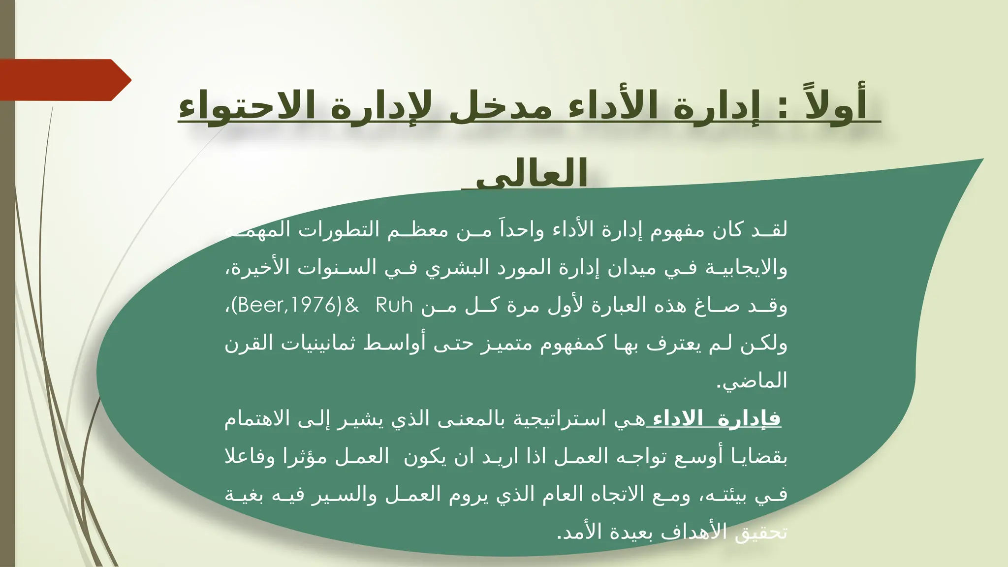 ‫االحتواء‬ ‫إلدارة‬ ‫مدخل‬ ‫األداء‬ ‫إدارة‬ : ً‫أوال‬
‫العالي‬
‫ة‬ ‫المهم‬ ‫التطورات‬ ‫م‬ ‫معظ‬ ‫ن‬ ‫م‬ َ‫واحدا‬ ‫األداء‬ ‫إدارة‬ ‫مفهوم‬ ‫كان‬ ‫د‬ ‫لق‬
،‫األخيرة‬ ‫نوات‬ ‫الس‬ ‫ي‬ ‫ف‬ ‫البشري‬ ‫المورد‬ ‫إدارة‬ ‫ميدان‬ ‫ي‬ ‫ف‬ ‫ة‬ ‫وااليجابي‬
‫ن‬ ‫م‬ ‫ل‬ ‫ك‬ ‫مرة‬ ‫ألول‬ ‫العبارة‬ ‫هذه‬ ‫اغ‬ ‫ص‬ ‫د‬ ‫وق‬
Beer,1976)& Ruh
)
،
‫القرن‬ ‫ثمانينيات‬ ‫ط‬ ‫أواس‬ ‫ى‬ ‫حت‬ ‫ز‬ ‫متمي‬ ‫كمفهوم‬ ‫ا‬ ‫به‬ ‫يعترف‬ ‫م‬ ‫ل‬ ‫ن‬ ‫ولك‬
.‫الماضي‬
‫االداء‬ ‫فإدارة‬
‫االهتمام‬ ‫ى‬ ‫إل‬ ‫ر‬ ‫يشي‬ ‫الذي‬ ‫ى‬ ‫بالمعن‬ ‫تراتيجية‬ ‫اس‬ ‫ي‬ ‫ه‬
‫وفاعال‬ ‫مؤثرا‬ ‫ل‬ ‫العم‬ ‫يكون‬ ‫ان‬ ‫د‬ ‫اري‬ ‫اذا‬ ‫ل‬ ‫العم‬ ‫ه‬ ‫تواج‬ ‫ع‬ ‫أوس‬ ‫ا‬ ‫بقضاي‬
‫ة‬ ‫بغي‬ ‫ه‬ ‫في‬ ‫ير‬ ‫والس‬ ‫ل‬ ‫العم‬ ‫يروم‬ ‫الذي‬ ‫العام‬ ‫االتجاه‬ ‫ع‬ ‫وم‬ ،‫ه‬ ‫بيئت‬ ‫ي‬ ‫ف‬
.‫األمد‬ ‫بعيدة‬ ‫األهداف‬ ‫تحقيق‬
 