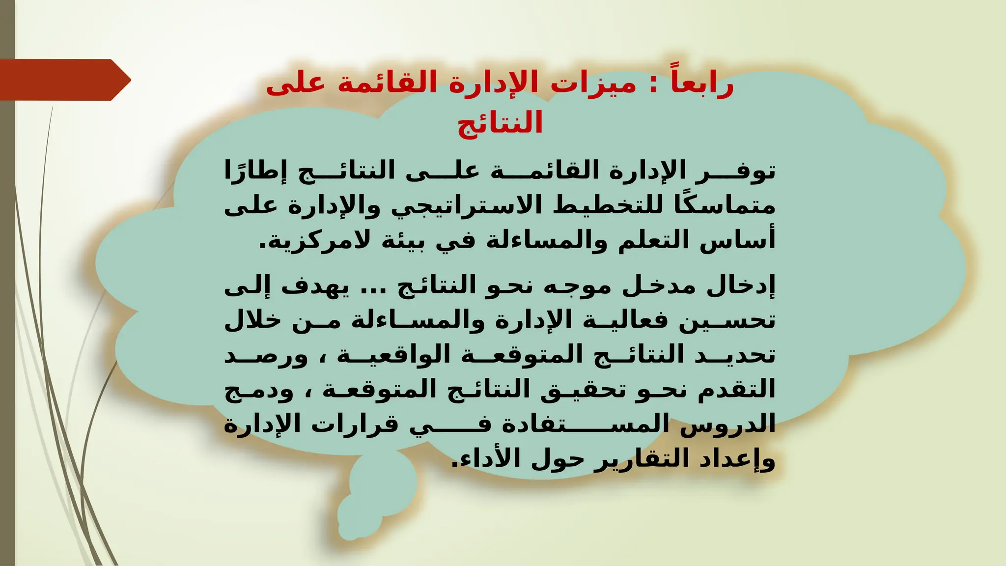 ‫على‬ ‫القائمة‬ ‫اإلدارة‬ ‫ميزات‬ : ً‫رابعا‬
‫النتائج‬
‫ا‬ً‫إطار‬ ‫ج‬VVV‫النتائ‬ ‫ى‬VVV‫عل‬ ‫ة‬VVV‫القائم‬ ‫اإلدارة‬ ‫ر‬VVV‫توف‬
‫ى‬V
‫عل‬ ‫واإلدارة‬ ‫تراتيجي‬V
‫االس‬ ‫ط‬V
‫للتخطي‬ ‫ا‬ً‫ك‬V
‫متماس‬
.‫المركزية‬ ‫بيئة‬ ‫في‬ ‫والمساءلة‬ ‫التعلم‬ ‫أساس‬
‫ى‬V‫إل‬ ‫يهدف‬ ... ‫ج‬V‫النتائ‬ ‫و‬V‫نح‬ ‫ه‬V‫موج‬ ‫ل‬V‫مدخ‬ ‫إدخال‬
‫خالل‬ ‫ن‬VV‫م‬ ‫اءلة‬VV‫والمس‬ ‫اإلدارة‬ ‫ة‬VV‫فعالي‬ ‫ين‬VV‫تحس‬
‫د‬VV‫ورص‬ ، ‫ة‬VV‫الواقعي‬ ‫ة‬VV‫المتوقع‬ ‫ج‬VV‫النتائ‬ ‫د‬VV‫تحدي‬
‫ج‬V
V‫ودم‬ ، ‫ة‬V
V‫المتوقع‬ ‫ج‬V
V‫النتائ‬ ‫ق‬V
V‫تحقي‬ ‫و‬V
V‫نح‬ ‫التقدم‬
‫اإلدارة‬ ‫قرارات‬ ‫ي‬VVVVV‫ف‬ ‫تفادة‬VVVVV‫المس‬ ‫الدروس‬
.‫األداء‬ ‫حول‬ ‫التقارير‬ ‫وإعداد‬
 