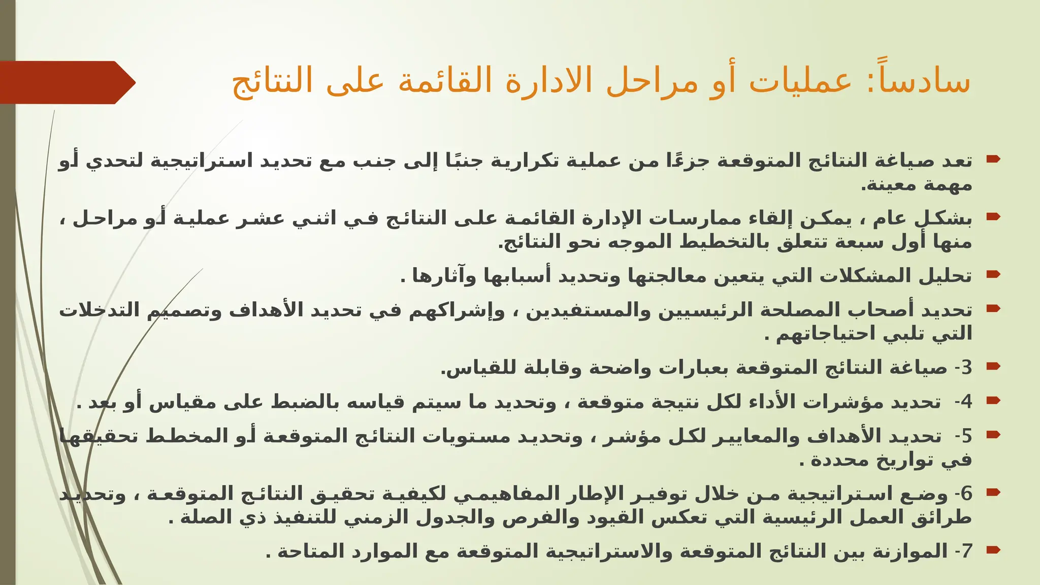 ‫النتائج‬ ‫على‬ ‫القائمة‬ ‫االدارة‬ ‫مراحل‬ ‫أو‬ ‫عمليات‬ :ً‫سادسا‬

‫و‬V
‫أ‬ ‫لتحدي‬ ‫تراتيجية‬V
‫اس‬ ‫د‬V
‫ي‬‫تحد‬ ‫ع‬V
‫م‬ ‫ب‬V
‫ن‬‫ج‬ ‫ى‬V
‫ل‬‫إ‬ ‫ا‬V
ً‫ب‬‫جن‬ ‫ة‬V
‫ي‬‫تكرار‬ ‫ة‬V
‫ي‬‫عمل‬ ‫ن‬V
‫م‬ ‫ا‬V
ً‫ء‬‫جز‬ ‫ة‬V
‫ع‬‫المتوق‬ ‫ج‬V
‫ئ‬‫النتا‬ ‫ياغة‬V
‫ص‬ ‫د‬V
‫ع‬‫ت‬
.‫معينة‬ ‫مهمة‬

، ‫ل‬V‫مراح‬ ‫و‬V‫أ‬ ‫ة‬V‫عملي‬ ‫ر‬V‫عش‬ ‫ي‬V‫اثن‬ ‫ي‬V‫ف‬ ‫ج‬V‫النتائ‬ ‫ى‬V‫عل‬ ‫ة‬V‫القائم‬ ‫اإلدارة‬ ‫ات‬V‫ممارس‬ ‫إلقاء‬ ‫ن‬V‫يمك‬ ، ‫عام‬ ‫ل‬V‫بشك‬
‫النتائج‬ ‫نحو‬ ‫الموجه‬ ‫بالتخطيط‬ ‫تتعلق‬ ‫سبعة‬ ‫أول‬ ‫منها‬
.

. ‫وآثارها‬ ‫أسبابها‬ ‫وتحديد‬ ‫معالجتها‬ ‫يتعين‬ ‫التي‬ ‫المشكالت‬ ‫تحليل‬

‫التدخالت‬ ‫ميم‬V
‫ص‬‫وت‬ ‫األهداف‬ ‫د‬V
‫ي‬‫تحد‬ ‫ي‬V
‫ف‬ ‫م‬V
‫ه‬‫وإشراك‬ ، ‫تفيدين‬V
‫س‬‫والم‬ ‫يين‬V
‫س‬‫الرئي‬ ‫لحة‬V
‫ص‬‫الم‬ ‫حاب‬V
‫ص‬‫أ‬ ‫د‬V
‫ي‬‫تحد‬
. ‫احتياجاتهم‬ ‫تلبي‬ ‫التي‬

3
. -
‫للقياس‬ ‫وقابلة‬ ‫واضحة‬ ‫بعبارات‬ ‫المتوقعة‬ ‫النتائج‬ ‫صياغة‬

4
. -
‫بعد‬ ‫أو‬ ‫مقياس‬ ‫على‬ ‫بالضبط‬ ‫قياسه‬ ‫سيتم‬ ‫ما‬ ‫وتحديد‬ ، ‫متوقعة‬ ‫نتيجة‬ ‫لكل‬ ‫األداء‬ ‫مؤشرات‬ ‫تحديد‬

5
-
‫ا‬V
‫تحقيقه‬ ‫ط‬V‫المخط‬ ‫و‬V
‫أ‬ ‫ة‬V
‫المتوقع‬ ‫ج‬V
‫النتائ‬ ‫تويات‬V‫مس‬ ‫د‬V
‫وتحدي‬ ، ‫ر‬V‫مؤش‬ ‫ل‬V
‫لك‬ ‫ر‬V‫والمعايي‬ ‫األهداف‬ ‫د‬V
‫تحدي‬
. ‫محددة‬ ‫تواريخ‬ ‫في‬

6
-
‫د‬V‫وتحدي‬ ، ‫ة‬V‫المتوقع‬ ‫ج‬V‫النتائ‬ ‫ق‬V‫تحقي‬ ‫ة‬V‫لكيفي‬ ‫ي‬V‫المفاهيم‬ ‫اإلطار‬ ‫ر‬V‫توفي‬ ‫خالل‬ ‫ن‬V‫م‬ ‫تراتيجية‬V‫اس‬ ‫ع‬V‫وض‬
. ‫الصلة‬ ‫ذي‬ ‫للتنفيذ‬ ‫الزمني‬ ‫والجدول‬ ‫والفرص‬ ‫القيود‬ ‫تعكس‬ ‫التي‬ ‫الرئيسية‬ ‫العمل‬ ‫طرائق‬

7
. -
‫المتاحة‬ ‫الموارد‬ ‫مع‬ ‫المتوقعة‬ ‫واالستراتيجية‬ ‫المتوقعة‬ ‫النتائج‬ ‫بين‬ ‫الموازنة‬
 