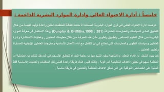 : ‫الداعمة‬ ‫البشرية‬ ‫الموارد‬ ‫وادارة‬ ‫العالي‬ ‫االحتواء‬ ‫أدارة‬ : ً‫خامسا‬
‫خالل‬ ‫ن‬SS‫م‬ ‫ة‬SS‫القيم‬ ‫د‬SS‫تولي‬ ‫واعادة‬ ‫ق‬SS‫لخل‬ ‫للمنظمات‬ ‫ة‬SS‫كطاق‬ ‫حددت‬ ‫اذ‬ ‫اندة‬SS‫المس‬ ‫ة‬SS‫البشري‬ ‫الموارد‬ ‫فرق‬ ‫ي‬SS‫ف‬ ‫ي‬SS‫العال‬ ‫االحتواء‬ ‫ادارة‬ ‫ت‬SS‫عرض‬
( ‫ة‬S‫ك‬‫المشار‬ ‫ات‬S‫س‬‫والممار‬ ‫ياسات‬S‫س‬‫لل‬ ‫المادي‬ ‫بيق‬S‫ط‬‫الت‬
Dunphy & Griffiths,1998 : 281
‫الموارد‬ ‫ة‬S‫ف‬‫معر‬ ‫ي‬S‫ف‬ ‫تثمار‬S‫س‬‫اال‬ ‫وهذا‬. )
‫وإدارة‬ ‫تشارة‬SS‫االس‬ ‫وعمليات‬ , ‫ن‬SS‫العاملي‬ ‫معلومات‬ ‫خالل‬ ‫ن‬SS‫م‬ ‫ة‬SS‫المعرف‬ ‫هذه‬ ‫ل‬SS‫مث‬ ‫ر‬SS‫وتطوي‬ ‫بيق‬SS‫وتط‬ ,‫تمر‬SS‫المس‬ ‫م‬SS‫التعلي‬ ‫خالل‬ ‫ن‬SS‫م‬ ‫ة‬SS‫البشري‬
‫اواة‬S‫س‬‫للم‬ ‫ة‬S‫ي‬‫االيجاب‬ ‫ن‬S‫ي‬‫العامل‬ ‫ومخرجات‬ ‫اسية‬S‫س‬‫األ‬ ‫األعمال‬ ‫أداء‬ ‫ع‬S‫م‬ ‫ل‬S‫م‬‫تتكا‬ ‫ان‬ ‫ى‬S‫ل‬‫ا‬ ‫تحتاج‬ ‫ي‬S‫ت‬‫ال‬ ‫ات‬S‫س‬‫والممار‬ ‫ر‬S‫ي‬‫التطو‬ ‫ياسات‬S‫س‬‫و‬ ‫ن‬S‫ي‬‫العامل‬
. ‫العاملين‬ ‫وتطوير‬
‫ان‬ ‫ة‬S‫ي‬‫احتمال‬ ‫ن‬S‫م‬ ‫د‬S‫ك‬‫للتأ‬ ‫ل‬S‫خ‬‫المدا‬ ‫ي‬S‫ف‬ ‫جام‬S‫س‬‫االن‬ ‫ق‬S‫ي‬‫لتحق‬ ‫المدراء‬ ‫ة‬S‫ج‬‫حا‬ ‫ن‬S‫م‬ ‫ا‬S‫ه‬‫ب‬ ‫ؤ‬S‫ب‬‫التن‬ ‫ن‬S‫ك‬‫يم‬ ‫ة‬S‫ي‬‫واالنتاج‬ ‫المطور‬ ‫االداء‬ ‫ن‬S‫أ‬ ‫ل‬S‫ك‬‫الش‬ ‫بين‬S‫ي‬ ‫ا‬S‫م‬‫ك‬
‫ط‬S‫ق‬‫ف‬ ‫اسية‬S‫س‬‫اال‬ ‫والعمليات‬ ‫المنظمات‬ ‫ل‬S‫ك‬‫ل‬ ‫ى‬S‫ل‬‫فض‬ ‫واحدة‬ ‫ة‬S‫ق‬‫طري‬ ‫هناك‬ ‫س‬S‫ي‬‫فل‬ ‫ك‬S‫ل‬‫ولذ‬ . ‫ة‬S‫ب‬‫المرغو‬ ‫ة‬S‫ي‬‫التنظيم‬ ‫االهداف‬ ‫ق‬S‫ي‬‫تحق‬ ‫ي‬S‫ف‬ ‫هم‬S‫س‬‫ت‬ ‫ة‬S‫م‬‫المنظ‬
. ‫مناسبة‬ ‫طريقة‬ ‫في‬ ‫وللعاملين‬ ‫للمنظمة‬ ‫االهداف‬ ‫تحقق‬ ‫التي‬ ‫هي‬ ‫الموقفية‬ ‫الخصائص‬ ‫على‬ ‫المبنية‬
 