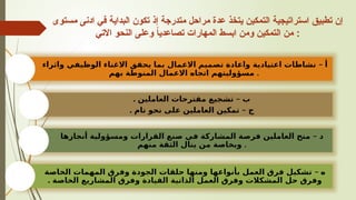 ‫مستوى‬ ‫ادنى‬ ‫في‬ ‫البداية‬ ‫تكون‬ ‫إذ‬ ‫متدرجة‬ ‫مراحل‬ ‫عدة‬ ‫يتخذ‬ ‫التمكين‬ ‫استراتيجية‬ ‫تطبيق‬ ‫إن‬
‫االتي‬ ‫النحو‬ ‫وعلى‬ ً
‫ا‬‫تصاعدي‬ ‫المهارات‬ ‫ابسط‬ ‫ومن‬ ‫التمكين‬ ‫من‬ :
–
‫واثراء‬ ‫الوظيفي‬ ‫االغناء‬ ‫يحقق‬ ‫بما‬ ‫االعمال‬ ‫تصميم‬ ‫واعادة‬ ‫اعتيادية‬ ‫نشاطات‬ ‫أ‬
‫بهم‬ ‫المنوطة‬ ‫االعمال‬ ‫اتجاه‬ ‫مسؤوليتهم‬ .
. –
‫العاملين‬ ‫مقترحات‬ ‫تشجيع‬ ‫ب‬
‫ج‬
. –
‫تام‬ ‫نحو‬ ‫على‬ ‫العاملين‬ ‫تمكين‬
‫د‬
–
‫أنجازها‬ ‫ومسؤولية‬ ‫القرارات‬ ‫صنع‬ ‫في‬ ‫المشاركة‬ ‫فرصة‬ ‫العاملين‬ ‫منح‬
‫منهم‬ ‫الثقة‬ ‫ينال‬ ‫من‬ ‫وبخاصة‬ .
–
‫الخاصة‬ ‫المهمات‬ ‫وفرق‬ ‫الجودة‬ ‫حلقات‬ ‫ومنها‬ ‫بأنواعها‬ ‫العمل‬ ‫فرق‬ ‫تشكيل‬ ‫ه‬
. ‫الخاصة‬ ‫المشاريع‬ ‫وفرق‬ ‫القيادة‬ ‫الذاتية‬ ‫العمل‬ ‫وفرق‬ ‫المشكالت‬ ‫حل‬ ‫وفرق‬
 