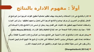 ‫بالنتائج‬ ‫االدارة‬ ‫مفهوم‬ : ً‫أوال‬

‫و‬S‫أ‬ ‫برنامج‬S‫ال‬ ‫ن‬S‫م‬ ‫المرجوة‬ ‫د‬S‫الفوائ‬ ‫ق‬S‫تحقي‬ ‫ة‬S‫احتمالي‬ ‫م‬S‫تعظي‬ ‫بهدف‬ ‫والمخرجات‬ ‫المدخالت‬ ‫إدارة‬ ‫ي‬S‫ه‬ ‫ج‬S‫بالنتائ‬ ‫االدارة‬
‫الموارد‬ ‫ر‬S‫ي‬‫تد‬ ‫ن‬S‫أ‬‫و‬ ، ‫ا‬S‫ه‬‫تحقيق‬ ‫م‬S‫ه‬‫برامج‬ ‫تحاول‬ ‫ي‬S‫ت‬‫ال‬ ‫المرجوة‬ ‫ج‬S‫ئ‬‫النتا‬ ‫بوضوح‬ ‫يدركوا‬ ‫ن‬S‫أ‬ ‫ن‬S‫ي‬‫المدير‬ ‫ن‬S‫م‬ ‫ع‬S‫ق‬‫تو‬ُ
‫ي‬ .‫التدخل‬
‫ى‬S‫ل‬‫إ‬ ‫تندة‬S‫س‬‫الم‬ ‫باإلدارة‬ ‫ج‬S‫ئ‬‫النتا‬ ‫إدارة‬ ‫مى‬S‫س‬‫ت‬ ‫ن‬S‫أ‬ ‫ن‬S‫ك‬‫يم‬ .‫وجه‬ ‫ل‬S‫ض‬‫أف‬ ‫ى‬S‫ل‬‫ع‬ ‫الغايات‬ ‫هذه‬ ‫ق‬S‫ي‬‫لتحق‬ ‫م‬S‫ه‬‫لدي‬ ‫ة‬S‫ح‬‫المتا‬ ‫لطات‬S‫س‬‫وال‬
( .‫القرارات‬ ‫وتنفيذ‬ ‫التخطيط‬ ‫إلبالغ‬ ‫عمد‬ ‫عن‬ ‫المجمعة‬ ‫األدلة‬ ‫استخدام‬ ‫يتم‬ ‫حيث‬ ، ‫األدلة‬
John Mayne,2010:3
)

‫ي‬S‫ت‬‫وال‬ ،‫ة‬S‫ل‬‫ا‬ّ
‫ع‬‫الف‬ ‫رية‬S‫ص‬‫الع‬ ‫اإلدارة‬ ‫فروع‬ ّ
S‫م‬‫أه‬ ‫ن‬S‫م‬ ‫واحدة‬ ‫ج‬S‫ئ‬‫النتا‬ ‫ى‬S‫ل‬‫ع‬ ‫ة‬S‫ي‬‫المبن‬ ‫اإلدارة‬ ‫و‬S‫أ‬ ‫ج‬S‫ئ‬‫بالنتا‬ ‫اإلدارة‬ ‫ف‬S‫ي‬‫تعر‬ ‫ن‬S‫ك‬‫ويم‬
،‫ث‬S‫ي‬‫الحد‬ ّ
‫تراتيجي‬S‫س‬‫اال‬ ‫ج‬S‫ه‬‫الن‬ ‫هذا‬ ‫ع‬S‫ب‬‫تت‬ ّ
S‫ن‬‫أ‬ ‫اختارت‬ ‫ي‬S‫ت‬‫ال‬ ‫ة‬S‫ف‬‫المختل‬ ‫األعمال‬ ‫ن‬S‫ي‬‫مياد‬ ‫ي‬S‫ف‬ ‫ملحوظ‬ ‫ر‬S‫ي‬‫تغي‬ ‫إحداث‬ ‫تطاعت‬S‫س‬‫ا‬
.‫األخرى‬ ‫االستراتيجيات‬ ‫عن‬ ‫والتطبيق‬ ‫الجوهر‬ ‫حيث‬ ‫من‬ ‫تختلف‬ ‫نة‬ّ
‫ي‬‫مع‬ ‫أسس‬ ‫على‬ ‫يقوم‬ ‫والذي‬

(
Shangahaidonhi,2013:6
)
 