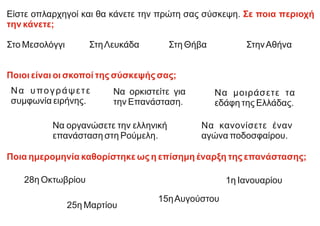 Είστε οπλαρχηγοί και θα κάνετε την πρώτη σας σύσκεψη. Σε ποια περιοχή
την κάνετε;
Στο Μεσολόγγι ΣτηΛευκάδα Στη Θήβα ΣτηνΑθήνα
Ποιοι είναι οι σκοποί της σύσκεψής σας;
Ποια ημερομηνία καθορίστηκε ως η επίσημη έναρξη της επανάστασης;
Να οργανώσετε την ελληνική
επανάσταση στη Ρούμελη.
Να υπογράψετε
συμφωνία ειρήνης.
Να ορκιστείτε για
την Επανάσταση.
Να μοιράσετε τα
εδάφη της Ελλάδας.
Να κανονίσετε έναν
αγώνα ποδοσφαίρου.
28η Οκτωβρίου 1η Ιανουαρίου
25η Μαρτίου
15ηΑυγούστου
 