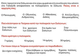 Είστε προεστοί στα Σάλωνα και στα γύρω χωριά και στη συνέλευση που κάνατε
στο Γαλαξείδι αποφασίσατε να πολιορκήσετε τα Σάλωνα. Ποιος είναι ο
αρχηγός σας;
Πού κλείστηκαν οι Τούρκοι κατά την πολιορκία των Σαλώνων;
Πόσο κράτησε η πολιορκία;
Για ποιον λόγο οι Τούρκοι αναγκάστηκαν να παραδοθούν;
Ο Αλέξανδρος
Μαυροκορδάτος
Ο Πανουργιάς Ο Οδυσσέας
Ανδρούτσος
Ο Αθανάσιος
Διάκος
Στην
Πελοπόννησο
Στην πόλη των
Σαλώνων.
Στο φρούριο
των Σαλώνων
Στο λιμάνι των
Σαλώνων
30 ημέρες
7 ημέρες 10 ημέρες 14 ημέρες
Δεν είχαν ενισχύσεις Έχασαν πολλούς
στρατιώτες.
Εξαντλήθηκαν οι προμήθειες
τροφίμων και νερού.
 