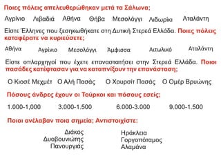 Είστε Έλληνες που ξεσηκωθήκατε στη Δυτική Στερεά Ελλάδα. Ποιες πόλεις
καταφέρατε να κυριεύσετε;
Αγρίνιο Αιτωλικό
Μεσολόγγι
Αθήνα Άμφισσα Αταλάντη
Ποιες πόλεις απελευθερώθηκαν μετά τα Σάλωνα;
Αγρίνιο Λιβαδιά Αθήνα Θήβα Μεσολόγγι Λιδωρίκι Αταλάντη
Είστε οπλαρχηγοί που έχετε επαναστατήσει στην Στερεά Ελλάδα. Ποιοι
πασάδες κατέφτασαν για να καταπνίξουν την επανάσταση;
Ο Κιοσέ Μεχμέτ Ο Αλή Πασάς Ο Χουρσίτ Πασάς Ο Ομέρ Βρυώνης
Πόσους άνδρες έχουν οι Τούρκοι και πόσους εσείς;
1.000-1,000 3.000-1.500 6.000-3.000 9.000-1.500
Ποιοι ανέλαβαν ποια σημεία; Αντιστοιχίστε:
Διάκος
Δυοβουνιώτης
Πανουργιάς
Ηράκλεια
Γοργοπόταμος
Αλαμάνα
 
