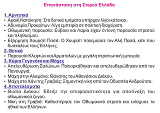 Επανάσταση στη Στερεά Ελλάδα
1.Αρνητικά
Ÿ Αραιή Κατοίκηση: Στα δυτικά τμήματα υπήρχαν λίγοι κάτοικοι.
Ÿ Αδυναμία Προκρίτων:Λίγη εμπειρία σε πολιτική διαχείριση.
Ÿ Οθωμανική παρουσία: Εύβοια και Λαμία είχαν έντονη παρουσία στρατού
και πληθυσμού.
Ÿ Εξόρμηση Χουρσίτ Πασά: Ο Χουρσίτ πολεμούσε τον Αλή Πασά, κάτι που
δυσκόλευε τους Έλληνες.
2. Θετικά
Ÿ Παρουσία Κλεφτών καιΑρματολών με μεγάλη στρατιωτική εμπειρία.
3. Κύρια Γεγονότα και Μάχες
Ÿ Απελευθέρωση Σαλώνων: Πολιορκήθηκαν και απελευθερώθηκαν από τον
Πανουργιά.
Ÿ Μάχη στηνΑλαμάνα: Θάνατος τουΑθανάσιουΔιάκου.
Ÿ Μάχη στο Χάνι της Γραβιάς: Σημαντική νίκη από τον ΟδυσσέαΑνδρούτσο.
4.Αποτελέσματα
Ÿ Θυσία Διάκου: Έδειξε την αποφασιστικότητα για αποτίναξη του
οθωμανικού ζυγού.
Ÿ Νίκη στη Γραβιά: Καθυστέρησε τον Οθωμανικό στρατό και ενίσχυσε το
ηθικό των Ελλήνων.
 