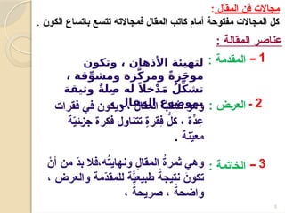 5
‫المقال‬ ‫فن‬ ‫مجاالت‬
:
‫الكون‬ ‫باتساع‬ ‫تتسع‬ ‫فمجاالته‬ ‫المقال‬ ‫كاتب‬ ‫أمام‬ ‫مفتوحة‬ ‫المجاالت‬ ‫كل‬
.
: ‫المقالة‬ ‫عناصر‬
1
‫ــ‬
2
‫ـ‬
3
‫ــ‬
: ‫المقدمة‬
: ‫&ض‬‫ر‬‫الع‬
: ‫الخاتمة‬
‫وتكون‬ ، ‫األذهان‬ ‫لتهيئة‬
، ‫قة‬ِّ‫ومشو‬ ‫زة‬َّ‫ك‬‫ومر‬ ً‫ة‬‫ز‬َ‫ج‬‫مو‬
‫وثيقة‬ ٌ‫ة‬‫ل‬ِ‫ص‬ ‫له‬ ً‫خال‬ْ‫د‬َ‫م‬ ُ‫ل‬ِّ‫ك‬‫تش‬
. ‫المقال‬ ‫بموضوع‬
‫فقرات‬ ‫في‬ ‫ويكون‬ ، ‫المقال‬ ُ
‫لب‬ ُ
‫ص‬ ‫وهو‬
‫ة‬ّ
‫ي‬‫&ئ‬‫ز‬‫ج‬ ‫فكرة‬ ‫تتناول‬ ٍ
‫ة‬‫ِقر‬
‫ف‬ ُّ
‫كل‬ ، ّ‫ٍة‬
‫د‬ ِ
‫ع‬
‫نة‬ّ
‫ي‬‫مع‬
.
ْ
‫أن‬ ‫من‬ ّ
‫د‬‫ب‬ ‫فال‬،‫ه‬ُ
‫ت‬‫ونهاي‬ ِ
‫المقال‬ ُ
‫ة‬‫ثمر‬ ‫وهي‬
، ‫والعرض‬ ‫ّمة‬
‫د‬‫للمق‬ ّ‫ًة‬
‫ي‬‫طبيع‬ ً
‫نتيجة‬ َ
‫تكون‬
، ً
‫صريحة‬ ، ً
‫واضحة‬
 