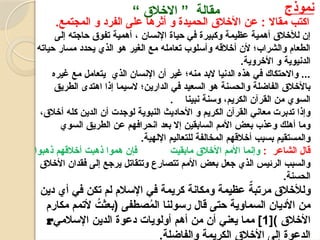 6
‫نموذج‬
“ ‫االخالق‬ ” ‫مقالة‬
‫مقاال‬ ‫اكتب‬
.‫المجتمع‬ ‫و‬ ‫الفرد‬ ‫على‬ ‫أثرها‬ ‫و‬ ‫الحميدة‬ ‫األخالق‬ ‫عن‬ :
‫اإلنسان‬ ‫حياة‬ ‫في‬ ‫وكبيرة‬ ‫عظيمة‬ ‫أهمية‬ ‫لألخالق‬ ‫إن‬
،
‫إلى‬ ‫حاجته‬ ‫تفوق‬ ‫أهمية‬
‫حياته‬ ‫مسار‬ ‫يحدد‬ ‫الذي‬ ‫هو‬ ‫الغير‬ ‫مع‬ ‫تعامله‬ ‫وأسلوب‬ ‫أخالقه‬ ‫ألن‬ ‫والشراب؛‬ ‫الطعام‬
‫األخروية‬ ‫و‬ ‫الدنيوية‬
.
‫غيره‬ ‫مع‬ ‫يتعامل‬ ‫الذي‬ ‫اإلنسان‬ ‫أن‬ ‫غير‬ ‫منه؛‬ ‫البد‬ ‫الدنيا‬ ‫هذه‬ ‫في‬ ‫واالحتكاك‬ ...
‫الطريق‬ ‫اهتدى‬ ‫إذا‬ ‫السيما‬ ‫الدارين؛‬ ‫في‬ ‫السعيد‬ ‫هو‬ ‫والحسنة‬ ‫الفاضلة‬ ‫باألخالق‬
. ‫نبينا‬ ‫وسنة‬ ،‫الكريم‬ ‫القرآن‬ ‫من‬ ‫السوي‬
،‫أخالق‬ ‫كله‬ ‫الدين‬ ‫أن‬ ‫لوجدت‬ ‫النبوية‬ ‫األحاديث‬ ‫و‬ ‫الكريم‬ ‫القرآن‬ ‫معاني‬ ‫تدبرت‬ ‫وإذا‬
‫السوي‬ ‫الطريق‬ ‫عن‬ ‫انحرافهم‬ ‫بعد‬ ‫إال‬ ‫السابقين‬ ‫األمم‬ ‫بعض‬ ‫وعذب‬ ‫أهلك‬ ‫وما‬
.‫اإللهية‬ ‫للتعاليم‬ ‫المخالفة‬ ‫أخالقهم‬ ‫بسبب‬ ‫والمستقيم‬
: ‫الشاعر‬ ‫قال‬
‫ذهبوا‬ ‫أخالقهم‬ ‫ذهبت‬ ‫هموا‬ ‫فإن‬ ‫مابقيت‬ ‫األخالق‬ ‫األمم‬ ‫وإنما‬
‫األخالق‬ ‫فقدان‬ ‫إلى‬ ‫يرجع‬ ‫وتتقاتل‬ ‫تتصارع‬ ‫األمم‬ ‫بعض‬ ‫جعل‬ ‫الذي‬ ‫الرئيس‬ ‫والسبب‬
.‫الحسنة‬
‫دين‬ ‫أي‬ ‫في‬ ‫تكن‬ ‫لم‬ ‫اإلسالم‬ ‫في‬ ‫كريمة‬ ‫ومكانة‬ ‫عظيمة‬ ٌ
‫مرتبة‬ ‫ولألخالق‬
‫مكارم‬ ‫ألتمم‬ ُ
‫(بعثت‬ ‫صطفى‬ُ
‫م‬‫ال‬ ‫رسولنا‬ ‫قال‬ ‫حتى‬ ‫السماوية‬ ‫األديان‬ ‫من‬
[) ‫األخالق‬
1
‫اإلسالمي‬ ‫الدين‬ ‫دعوة‬ ‫أولويات‬ ‫أهم‬ ‫من‬ ‫أن‬ ‫يعني‬ ‫مما‬ ]
r
.‫والفاضلة‬ ‫الكريمة‬ ‫األخالق‬ ‫إلى‬ ‫الدعوة‬
 