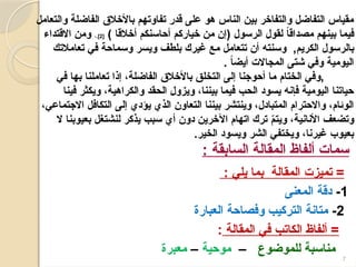 7
‫تميزت‬ =
‫المقالة‬
: ‫يلي‬ ‫بما‬
1
-
‫المعنى‬ ‫دقة‬
2
-
‫العبارة‬ ‫وفصاحة‬ ‫التركيب‬ ‫متانة‬
‫المقالة‬ ‫في‬ ‫الكاتب‬ ‫ألفاظ‬ =
:
‫للموضوع‬ ‫مناسبة‬
–
‫موحية‬
–
‫معبرة‬
‫والتعامل‬ ‫الفاضلة‬ ‫باألخالق‬ ‫تفاوتهم‬ ‫قدر‬ ‫على‬ ‫هو‬ ‫الناس‬ ‫بين‬ ‫والتفاخر‬ ‫التفاضل‬ ‫مقياس‬
) ‫أخالقا‬ ‫أحاسنكم‬ ‫خياركم‬ ‫من‬ ‫(إن‬ ‫الرسول‬ ‫لقول‬ ً‫ا‬‫مصداق‬ ‫بينهم‬ ‫فيما‬
[
2
،.]
‫االقتداء‬ ‫ومن‬
,‫الكريم‬ ‫بالرسول‬
‫تعامالتك‬ ‫في‬ ‫وسماحة‬ ‫ويسر‬ ‫بلطف‬ ‫غيرك‬ ‫مع‬ ‫تتعامل‬ ‫أن‬ ‫وسنته‬
. ً
‫ا‬‫أيض‬ ‫المجاالت‬ ‫شتى‬ ‫وفي‬ ‫اليومية‬
,
‫الختام‬ ‫وفي‬
‫في‬ ‫بها‬ ‫تعاملنا‬ ‫إذا‬ ،‫الفاضلة‬ ‫باألخالق‬ ‫التخلق‬ ‫إلى‬ ‫أحوجنا‬ ‫ما‬
‫فينا‬ ‫ويكثر‬ ،‫والكراهية‬ ‫الحقد‬ ‫ويزول‬ ،‫بيننا‬ ‫فيما‬ ‫الحب‬ ‫يسود‬ ‫فإنه‬ ‫اليومية‬ ‫حياتنا‬
،‫االجتماعي‬ ‫التكافل‬ ‫إلى‬ ‫يؤدي‬ ‫الذي‬ ‫التعاون‬ ‫بيننا‬ ‫وينتشر‬ ،‫المتبادل‬ ‫واالحترام‬ ،‫الوئام‬
‫ال‬ ‫بعيوبنا‬ ‫لنشتغل‬ ‫يذكر‬ ‫سبب‬ ‫أي‬ ‫دون‬ ‫اآلخرين‬ ‫اتهام‬ ‫ترك‬ ّ
‫م‬‫ويت‬ ،‫األنانية‬ ‫وتضعف‬
.‫الخير‬ ‫ويسود‬ ‫الشر‬ ‫ويختفي‬ ،‫غيرنا‬ ‫بعيوب‬
: ‫السابقة‬ ‫المقالة‬ ‫ألفاظ‬ ‫سمات‬
 