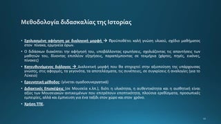 • Σχολιασμένη αφήγηση με διαλογική μορφή  Προϋποθέτει καλή γνώση υλικού, σχέδιο μαθήματος
στον πίνακα, ερμηνεία όρων.
• Ο διδάσκων διακόπτει την αφήγησή του, υποβάλλοντας ερωτήσεις, σχολιάζοντας τις απαντήσεις των
μαθητών του, δίνοντας επιπλέον εξηγήσεις, παραπέμποντας σε τεκμήρια (χάρτες, πηγές, εικόνες,
πίνακες)
• Κατευθυνόμενος διάλογος  Διαλεκτική μορφή που θα στηριχτεί στην αξιοποίηση της υπάρχουσας
γνώσης, στις αφορμές, τα γεγονότα, τα αποτελέσματα, τις συνέπειες, σε συγκρίσεις ή αναλογίες (για το
Λύκειο)
• Ερευνητική μέθοδος: (γίνεται ομαδοσυνεργατικά)
• Διδακτικές Επισκέψεις (σε Μουσεία κ.λπ.), διότι η υλικότητα, η αυθεντικότητα και η αισθητική είναι
αξίες των Μουσειακών αντικειμένων που επιτρέπουν εποπτικότητα, πλούσια ερεθίσματα, προσωπικές
εμπειρίες, αλλά και έμπνευση για ένα ταξίδι στον χώρο και στον χρόνο.
• Χρήση ΤΠΕ.
 