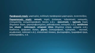 Προφορικές πηγές: μαρτυρίες, συλλογές προφορικών μαρτυριών, συνεντεύξεις.
Παραστατικές πηγές: οπτικές πηγές (επίκαιρα, τηλεοπτικές εκπομπές,
ντοκιμαντέρ, κινηματογραφικές ταινίες κ.ά.), ακουστικές – ηχητικές πηγές
(δημόσιοι λόγοι, μαγνητοφωνημένες ραδιοφωνικές εκπομπές κ.ά.), κατάλοιπα
του υλικού πολιτισμού, ιστορικοί τόποι (δημόσια κτίρια, μνημεία κ.ά.),
διαδίκτυο, ψηφιακοί δίσκοι, χάρτες (τοπογραφικοί, εμπορικοί, ναυτικοί,
γεωφυσικοί, πολιτικοί κ.ά.), στατιστικοί πίνακες, φωτογραφίες, ζωγραφικά έργα,
γελοιογραφίες, κ.ά.
 