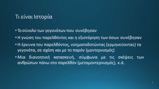 2
• Τοσύνολο των γεγονότων που συνέβησαν
• Η γνώση του παρελθόντος και η εξιστόρηση των όσων συνέβησαν
• Η έρευνα του παρελθόντος, νοηματοδοτώντας (ερμηνεύοντας) τα
γεγονότα, σε σχέση και με το παρόν (μοντερνισμός)
• Μια διανοητική κατασκευή, σύμφωνα με τις σκέψεις των
ανθρώπων πάνω στο παρελθόν (μεταμοντερνισμός), κ.ά.
 