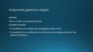ΜΟΡΦΗ
•Ποιο το είδος της ιστορικής πηγής.
ΙΣΤΟΡΙΚΟ ΠΛΑΙΣΙΟ
• Η τοποθέτηση της πηγής στον χωροχρόνο (πότε; πού;)
• Τα γεγονότα ή οι συνθήκες που συνέτειναν στην παραγωγή αυτού του
γραπτού κειμένου.
 