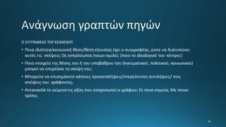 Ο ΣΥΓΓΡΑΦΕΑΣ ΤΟΥ ΚΕΙΜΕΝΟΥ
• Ποια ιδιότητα/κοινωνική θέση/θέση εξουσίας έχει ο συγγραφέας ,ώστε να διατυπώνει
αυτές τις σκέψεις; Ως εκπρόσωπος ποιων ομιλεί; (ποιο το ιδεολογικό του κέντρο;)
• Ποιο στοιχείο της θέσης του ή του υποβάθρου του (πνευματικού, πολιτικού, κοινωνικού)
μπορεί να επηρέασε τη σκέψη του;
• Μπορείτε να επισημάνετε κάποιες προκαταλήψεις/στερεότυπες αντιλήψεις/ στις
απόψεις του γράφοντος;
• Αντανακλά το κείμενο τις αξίες που εκπροσωπεί ο γράφων; Σε ποια σημεία; Με ποιον
τρόπο;
 