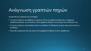 ΤΑΚΙΝΗΤΡΑ ΚΑΙ Ο ΣΚΟΠΟΣ ΤΟΥ ΣΥΓΓΡΑΦΕΑ
• Για ποιους λόγους συντάχθηκε το κείμενο; Ποια τα εμφανή κίνητρα και οι εμφανείς
προθέσεις/σκοποί του συντάκτη; Ποιες φράσεις δείχνουν τα κίνητρα και τη θέλησή του;
• Για ποιους λόγους υποστηρίζει αυτές τις απόψεις τη δεδομένη στιγμή, κάτω από αυτές τις
συνθήκες;
• Ποιοι θα ευεργετούνταν και ποιων τα συμφέροντα έθιγαν τα όσα γράφονται;
 