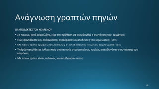 ΟΙ ΑΠΟΔΕΚΤΕΣ ΤΟΥ ΚΕΙΜΕΝΟΥ
• Σε ποιους, κατά κύριο λόγο, είχε την πρόθεση να απευθυνθεί ο συντάκτης του κειμένου;
• Πώς φαντάζεστε ότι, πιθανότατα, αντέδρασαν οι αποδέκτες του μηνύματος; Γιατί;
• Με ποιον τρόπο ερμήνευσαν, πιθανώς, οι αποδέκτες του κειμένου τα μηνύματά του;
• Υπήρξαν αποδέκτες άλλοι εκτός από αυτούς στους οποίους, κυρίως, απευθυνόταν ο συντάκτης του
κειμένου;
• Με ποιον τρόπο είναι, πιθανόν, να αντέδρασαν αυτοί;
 