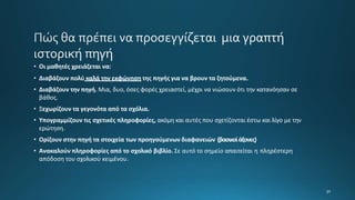 • Οι μαθητές χρειάζεται να:
• Διαβάζουν πολύ καλά την εκφώνηση της πηγής για να βρουν τα ζητούμενα.
• Διαβάζουν την πηγή. Μια, δυο, όσες φορές χρειαστεί, μέχρι να νιώσουν ότι την κατανόησαν σε
βάθος.
• Ξεχωρίζουν τα γεγονότα από τα σχόλια.
• Υπογραμμίζουν τις σχετικές πληροφορίες, ακόμη και αυτές που σχετίζονται έστω και λίγο με την
ερώτηση.
• Ορίζουν στην πηγή τα στοιχεία των προηγούμενων διαφανειών (βασικοίάξονες)
• Ανακαλούν πληροφορίες από το σχολικό βιβλίο. Σε αυτό το σημείο απαιτείται η πληρέστερη
απόδοση του σχολικού κειμένου.
 