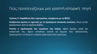 Τρόπος 2: Παράθεση (δεν προτιμάται, σύμφωνα με το ΦΕΚ)
Γράφονται πρώτα οι σχετικές με το ζητούμενο ιστορικές γνώσεις, όπως αυτές
προκύπτουν από το σχολικό βιβλίο.
Γίνεται ο σχολιασμός του κειμένου της πηγής, αφού πρώτα, κατά την
ανάγνωσή της, έχουν εντοπίσει εκείνα τα σημεία που απαιτούνται,
προκειμένου να δώσουν επαρκή απάντηση στην ερώτηση.
 