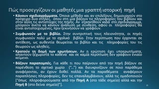 • Κάνουν σχεδιαγράμματα. Όποια μέθοδο και αν επιλέξουν, δημιουργούν στο
πρόχειρο δυο στήλες, όπου στη μία βάζουν τις πληροφορίες του βιβλίου και
στην άλλη τις αντίστοιχες της πηγής. Αν εξασκηθούν καλά στο σχεδιάγραμμα,
μπορούν άνετα να κάνουν ανάλυση με σύνθεση, αφού οι πληροφορίες θα
είναι αντιστοιχισμένες, πριν ξεκινήσουν να γράφουν.
• Συμφωνούν με το βιβλίο. Στην συντριπτική τους πλειονότητα, οι πηγές
συμφωνούν πολύ με το σχολικό βιβλίο. Στην περίπτωση που έρχονται σε
αντίθεση, ως αυθεντία θεωρείται το βιβλίο και τις πληροφορίες του τις
θεωρούν ως αληθείς.
• Κρατούν τη δομή των ερωτήσεων. Αν η ερώτηση έχει υποερωτήματα,
απαντούν ξεχωριστά το καθένα και σε καμία περίπτωση δεν γράφουν ενιαίο
κείμενο.
• Βάζουν παραπομπές. Για κάθε τι που παίρνουν από την πηγή βάζουν σε
παρένθεση το σχετικό χωρίο (“...”) και διευκρινίζουν σε ποιο παράθεμα
αναφέρονται, αν έχουν δοθεί πολλά. Αν τα παραθέματα αναφέρουν
παραπλήσιες πληροφορίες, δεν τις επαναλαμβάνουν, αλλά τις ομαδοποιούν
[“όπως πληροφορούμαστε από την Πηγή Α (στο τάδε σημείο) αλλά και την
Πηγή Β (στο δείνα σημείο)”].
 