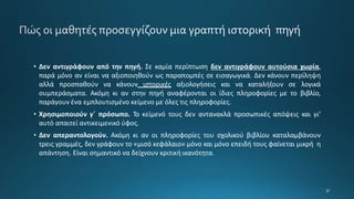 • Δεν αντιγράφουν από την πηγή. Σε καμία περίπτωση δεν αντιγράφουν αυτούσια χωρία,
παρά μόνο αν είναι να αξιοποιηθούν ως παραπομπές σε εισαγωγικά. Δεν κάνουν περίληψη
αλλά προσπαθούν να κάνουν ιστορικές αξιολογήσεις και να καταλήξουν σε λογικά
συμπεράσματα. Ακόμη κι αν στην πηγή αναφέρονται οι ίδιες πληροφορίες με το βιβλίο,
παράγουν ένα εμπλουτισμένο κείμενο με όλες τις πληροφορίες.
• Χρησιμοποιούν γ΄ πρόσωπο. Το κείμενό τους δεν αντανακλά προσωπικές απόψεις και γι’
αυτό απαιτεί αντικειμενικό ύφος.
• Δεν απεραντολογούν. Ακόμη κι αν οι πληροφορίες του σχολικού βιβλίου καταλαμβάνουν
τρεις γραμμές, δεν γράφουν το «μισό κεφάλαιο» μόνο και μόνο επειδή τους φαίνεται μικρή η
απάντηση. Είναι σημαντικό να δείχνουν κριτική ικανότητα.
 