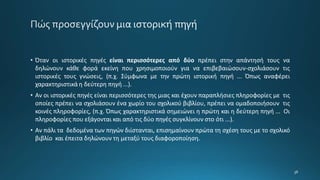 • Όταν οι ιστορικές πηγές είναι περισσότερες από δύο πρέπει στην απάντησή τους να
δηλώνουν κάθε φορά εκείνη που χρησιμοποιούν για να επιβεβαιώσουν-σχολιάσουν τις
ιστορικές τους γνώσεις, (π.χ. Σύμφωνα με την πρώτη ιστορική πηγή ... Όπως αναφέρει
χαρακτηριστικά η δεύτερη πηγή ...).
• Αν οι ιστορικές πηγές είναι περισσότερες της μιας και έχουν παραπλήσιες πληροφορίες με τις
οποίες πρέπει να σχολιάσουν ένα χωρίο του σχολικού βιβλίου, πρέπει να ομαδοποιήσουν τις
κοινές πληροφορίες, (π.χ. Όπως χαρακτηριστικά σημειώνει η πρώτη και η δεύτερη πηγή ... Οι
πληροφορίες που εξάγονται και από τις δύο πηγές συγκλίνουν στο ότι ...).
• Αν πάλι τα δεδομένα των πηγών διίστανται, επισημαίνουν πρώτα τη σχέση τους με το σχολικό
βιβλίο και έπειτα δηλώνουν τη μεταξύ τους διαφοροποίηση.
 
