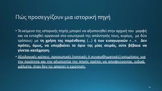 • Το κείμενο της ιστορικής πηγής μπορεί να αξιοποιηθεί στην αρχική του μορφή
και να ενταχθεί οργανικά στο εσωτερικό της απάντησής τους, κυρίως, με δύο
τρόπους: με τη χρήση της παρένθεσης (...) ή των εισαγωγικών «...». Δεν
πρέπει, όμως, να υπερβαίνει το όριο της μίας σειράς, ούτε βέβαια να
γίνεται κατάχρηση.
• Αξιολογικές κρίσεις, προσωπικές (νοητικές ή συναισθηματικές) εκτιμήσεις για
την ποιότητα και την αξιοπιστία της πηγής πρέπει να αποφεύγονται, ειδικά,
μάλιστα, όταν δεν τις απαιτεί η ερώτηση.
 