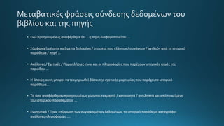 Μεταβατικές φράσεις σύνδεσης δεδομένων του
βιβλίου και της πηγής
• Ενώ προηγουμένως αναφέρθηκε ότι ...η πηγή διαφοροποιείται ...
• Σύμφωνα [μάλιστα και] με τα δεδομένα / στοιχεία που εξάγουν / συνάγουν / αντλούν από το ιστορικό
παράθεμα / πηγή …
• Ανάλογες / Σχετικές / Παραπλήσιες είναι και οι πληροφορίες που παρέχουν ιστορικές πηγές της
περιόδου …
• Η άποψη αυτή μπορεί να τεκμηριωθεί βάσει της σχετικής μαρτυρίας που παρέχει το ιστορικό
παράθεμα…
• Τα όσα αναφέρθηκαν προηγουμένως γίνονται τεκμαρτά / κατανοητά / αντιληπτά και από το κείμενο
του ιστορικού παραθέματος ...
• Ενισχυτικά / Προς επίρρωση των συγκεκριμένων δεδομένων, το ιστορικό παράθεμα καταγράφει
ανάλογες πληροφορίες ....
 
