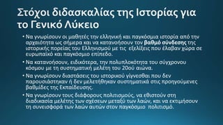• Να γνωρίσουν οι μαθητές την ελληνική και παγκόσμια ιστορία από την
αρχαιότητα ως σήμερα και να κατανοήσουν τον βαθμό σύνδεσης της
ιστορικής πορείας του Ελληνισμού με τις εξελίξεις που έλαβαν χώρα σε
ευρωπαϊκό και παγκόσμιο επίπεδο.
• Να κατανοήσουν, ειδικότερα, την πολυπλοκότητα του σύγχρονου
κόσμου με τη συστηματική μελέτη του 20ού αιώνα.
• Να γνωρίσουν διαστάσεις του ιστορικού γίγνεσθαι που δεν
παρουσιάστηκαν ή δεν μελετήθηκαν συστηματικά στις προηγούμενες
βαθμίδες της Εκπαίδευσης.
• Να γνωρίσουν τους διάφορους πολιτισμούς, να εθιστούν στη
διαδικασία μελέτης των σχέσεων μεταξύ των λαών, και να εκτιμήσουν
τη συνεισφορά των λαών αυτών στον παγκόσμιο πολιτισμό.
 