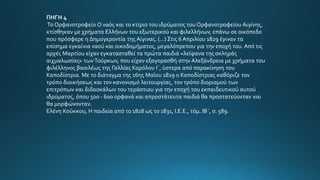 ΠΗΓΗ 4
Το Ορφανοτροφείο Ο ναός και το κτίριο του ιδρύµατος του Ορφανοτροφείου Αιγίνης,
κτίσθηκαν µε χρήµατα Ελλήνων του εξωτερικού και φιλελλήνων, επάνω σε οικόπεδο
που πρόσφερε η ∆ηµογεροντία της Αίγινας. (...) Στις 6 Απριλίου 1829 έγιναν τα
επίσηµα εγκαίνια ναού και οικοδοµήµατος, µεγαλόπρεπου για την εποχή του. Από τις
αρχές Μαρτίου είχαν εγκατασταθεί τα πρώτα παιδιά «λείψανα της σκληράς
αιχµαλωσίας» τωνΤούρκων, που είχαν εξαγορασθή στην Αλεξάνδρεια µε χρήµατα του
φιλέλληνος βασιλέως της Γαλλίας Καρόλου Ι΄, ύστερα από παρακίνηση του
Καποδίστρια. Με το διάταγµα της 16ης Μαΐου 1829 ο Καποδίστριας καθόριζε τον
τρόπο διοικήσεως και τον κανονισµό λειτουργίας, τον τρόπο διορισµού των
επιτρόπων και διδασκάλων του τεράστιου για την εποχή του εκπαιδευτικού αυτού
ιδρύµατος, όπου 500 - 600 ορφανά και απροστάτευτα παιδιά θα προστατεύονταν και
θα µορφώνονταν.
Ελένη Κούκκου, Η παιδεία από το 1828 ως το 1831, Ι.Ε.Ε., τόµ. ΙΒ΄, σ. 589.
 
