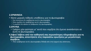 2.ΕΡΜΗΝΕΙΑ
• Κάντε μερικές πιθανές υποθέσεις για τη φωτογραφία
• Πού πιστεύετε ότι τραβήχτηκε αυτή η φωτογραφία;
• Πότε νομίζετε ότι τραβήχτηκε αυτή η φωτογραφία;
• Τι νομίζετε ότι κάνουν οι άνθρωποι της φωτογραφίας;
3.ΕΡΕΥΝΑ
• Γράψτε μία ερώτηση γι’ αυτό που νομίζετε ότι έμεινε αναπάντητο σε
αυτή τη φωτογραφία.
4.Αφού λάβετε από τον καθηγητή σας περισσότερες πληροφορίες για τη
φωτογραφία, απαντήσετε στις παρακάτω ερωτήσεις με μεγαλύτερη
ακρίβεια.
• Πότε τραβήχτηκε αυτή η φωτογραφία; Άλλαξε κάτι στην αρχική σας απάντηση;
 