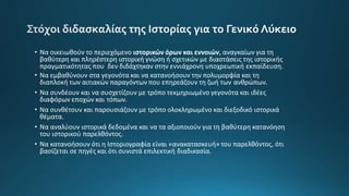 • Να οικειωθούν το περιεχόμενο ιστορικών όρων και εννοιών, αναγκαίων για τη
βαθύτερη και πληρέστερη ιστορική γνώση ή σχετικών με διαστάσεις της ιστορικής
πραγματικότητας που δεν διδάχτηκαν στην εννιάχρονη υποχρεωτική εκπαίδευση.
• Να εμβαθύνουν στα γεγονότα και να κατανοήσουν την πολυμορφία και τη
διαπλοκή των αιτιακών παραγόντων που επηρεάζουν τη ζωή των ανθρώπων.
• Να συνδέουν και να συσχετίζουν με τρόπο τεκμηριωμένο γεγονότα και ιδέες
διαφόρων εποχών και τόπων.
• Να συνθέτουν και παρουσιάζουν με τρόπο ολοκληρωμένο και διεξοδικό ιστορικά
θέματα.
• Να αναλύουν ιστορικά δεδομένα και να τα αξιοποιούν για τη βαθύτερη κατανόηση
του ιστορικού παρελθόντος.
• Να κατανοήσουν ότι η Ιστοριογραφία είναι «ανακατασκευή» του παρελθόντος, ότι
βασίζεται σε πηγές και ότι συνιστά επιλεκτική διαδικασία.
 