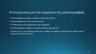 • Η γελοιογραφία εκφράζει, συνήθως, πολιτικέςαπόψεις
• Ο γελοιογράφος δεν είναι αντικειμενικός
• Τα εκφραστικά μέσα βασίζονται στην υπερβολή
• Η γελοιογραφία, συνήθως, εξυπηρετεί κάποια σκοπιμότητα
• Σύνδεσή της με την ιστορική γνώση που υπάρχει στο σχολικό εγχειρίδιο ή σε άλλου είδους
πηγές (π.χ. γραπτά κείμενα).
 