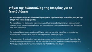 Στόχοι της διδασκαλίας της Ιστορίας για το
Γενικό Λύκειο
• Να προσεγγίζουν κριτικά διάφορα είδη ιστορικών πηγών ανάλογα με το είδος τους και την
εποχή στην οποία αναφέρονται.
• Να εισαχθούν στη διαδικασία κατανόησης, ανάλυσης και αξιολόγησης των διαφορετικών
οπτικών με τις οποίες προσεγγίζονται και ερμηνεύονται τα ιστορικά γεγονότα και φαινόμενα
από τους ιστορικούς.
• Να συλλαμβάνουν το ιστορικό παρελθόν ως ολότητα, σε κάθε εξεταζόμενη περίοδο, ως
συνάρθρωση των ποικίλων πεδίων της ανθρώπινης δραστηριότητας.
• Να αναπτύξουν θετική στάση για την ανάγκη συμμετοχής τους στο ιστορικό γίγνεσθαι Να
συνειδητοποιήσουν την ατομική και συλλογική ευθύνη του ανθρώπου για τη δημοκρατική
λειτουργία της ανθρώπινης κοινωνίας και την πρόοδο του πολιτισμού
5
 