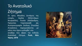 Οι τρεις Μεγάλες Δυνάμεις της
εποχής, Αγγλία (Μπέντζαμιν
(Αλέξανδρος,
Ντισραέλλι), Ρωσία
Πρίγκιπας Γκορτσακώβ) και
Αυστροουγγαρία (Ιούλιος (Γκιούλα)
Αντράσσυ), παρομοιάζονται με
γάτες που έχουν μπλεχθεί στο
κουβάρι που φέρει την ένδειξη
Ανατολικό Ζήτημα, Puck, Νέα
Υόρκη, 1878
 