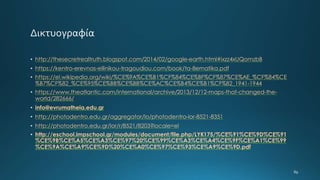 • http://thesecretrealtruth.blogspot.com/2014/02/google-earth.html#ixzz4xUQomzbB
• https://kentro-erevnas-ellinikou-tragoudiou.com/book/ta-8ematika.pdf
• https://el.wikipedia.org/wiki/%CE%9A%CE%B1%CF%84%CE%BF%CF%87%CE%AE_%CF%84%CE
%B7%CF%82_%CE%95%CE%BB%CE%BB%CE%AC%CE%B4%CE%B1%CF%82_1941-1944
• https://www.theatlantic.com/international/archive/2013/12/12-maps-that-changed-the-
world/282666/
• info@evrumatheia.edu.gr
• http://photodentro.edu.gr/aggregator/lo/photodentro-lor-8521-8351
• http://photodentro.edu.gr/lor/r/8521/8203?locale=el
• http://eschool.impschool.gr/modules/document/file.php/LYK175/%CE%91%CE%9D%CE%91
%CE%9B%CE%A5%CE%A3%CE%97%20%CE%99%CE%A3%CE%A4%CE%9F%CE%A1%CE%99
%CE%9A%CE%A9%CE%9D%20%CE%A0%CE%97%CE%93%CE%A9%CE%9D.pdf
 