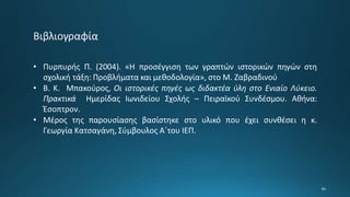 • Πυρπυρής Π. (2004). «Η προσέγγιση των γραπτών ιστορικών πηγών στη
σχολική τάξη: Προβλήματα και μεθοδολογία», στο Μ. Ζαβραδινού
• Β. Κ. Μπακούρος, Οι ιστορικές πηγές ως διδακτέα ύλη στο Ενιαίο Λύκειο.
Πρακτικά Ημερίδας Ιωνιδείου Σχολής – Πειραϊκού Συνδέσμου. Αθήνα:
Έσοπτρον.
• Μέρος της παρουσίασης βασίστηκε στο υλικό που έχει συνθέσει η κ.
Γεωργία Κατσαγάνη, Σύμβουλος Α΄του ΙΕΠ.
 