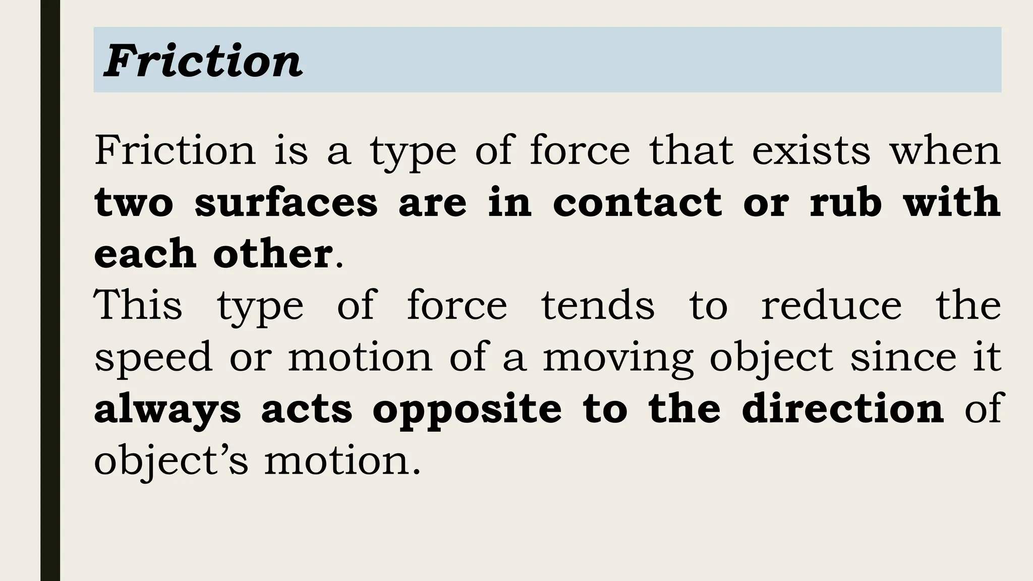 Friction is a type of force that exists when
two surfaces are in contact or rub with
each other.
This type of force tends to reduce the
speed or motion of a moving object since it
always acts opposite to the direction of
object’s motion.
Friction
 