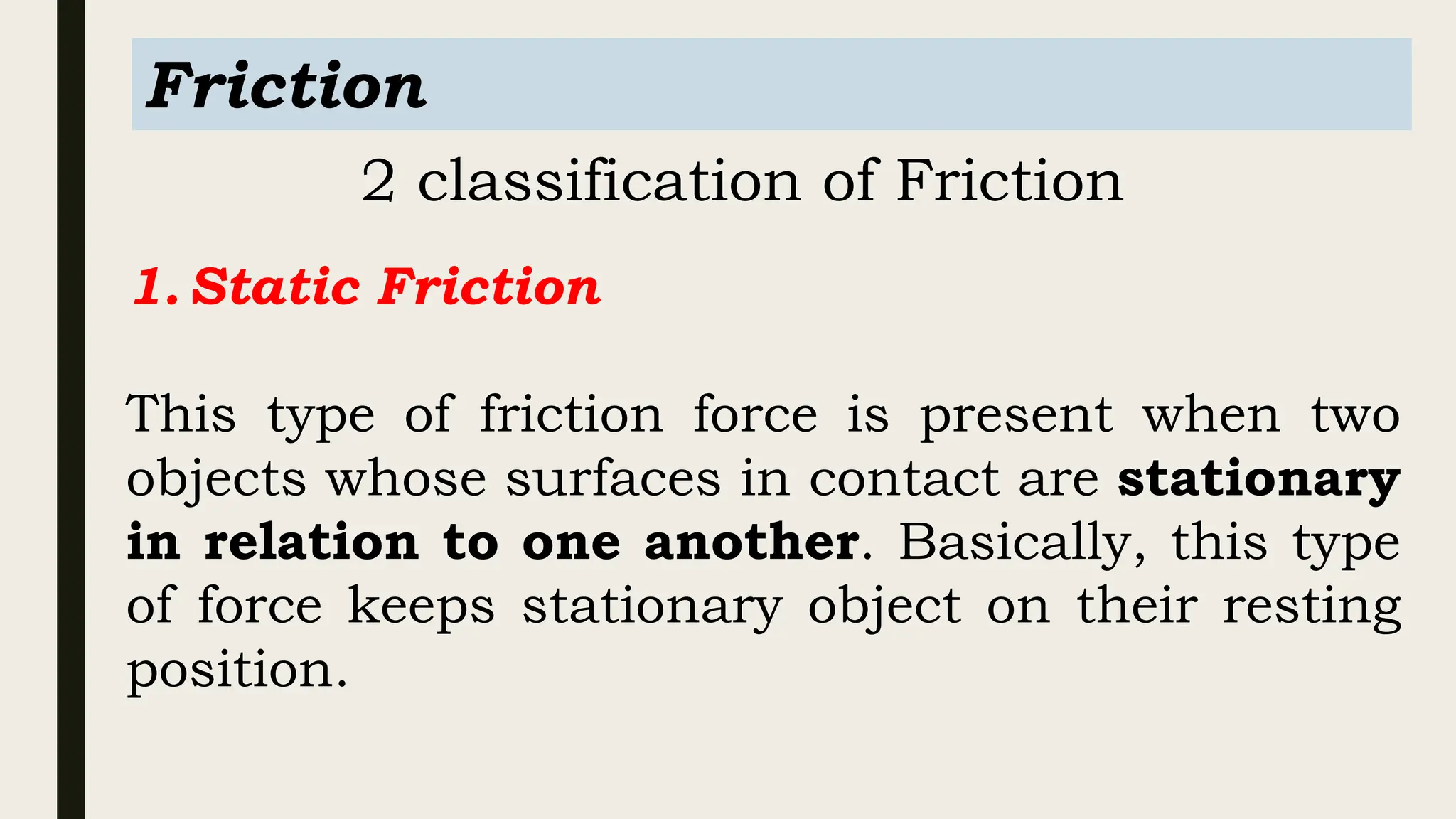 Friction
2 classification of Friction
1.Static Friction
This type of friction force is present when two
objects whose surfaces in contact are stationary
in relation to one another. Basically, this type
of force keeps stationary object on their resting
position.
 